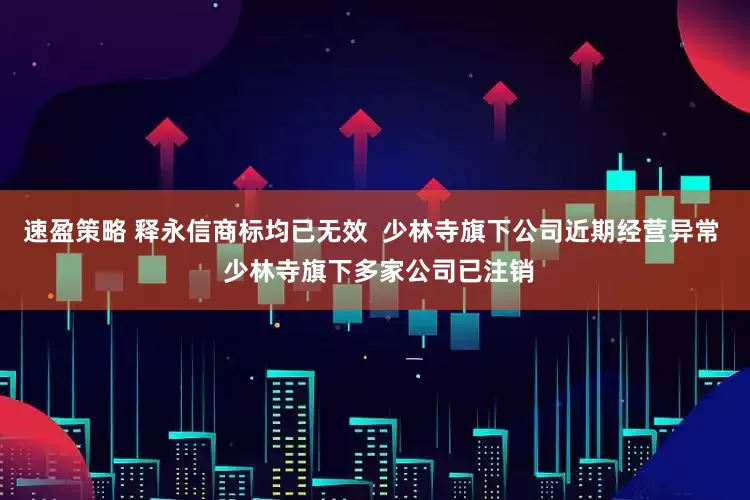 速盈策略 释永信商标均已无效  少林寺旗下公司近期经营异常  少林寺旗下多家公司已注销