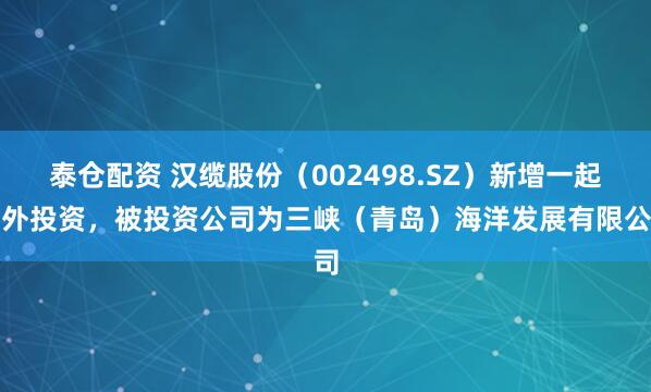 泰仓配资 汉缆股份（002498.SZ）新增一起对外投资，被投资公司为三峡（青岛）海洋发展有限公司